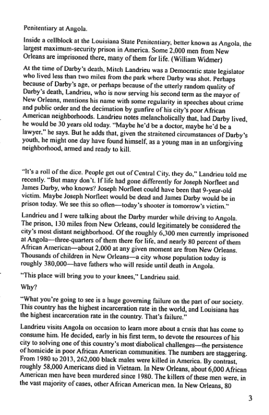 Penitentiary at Angola.  Inside a cellblock at the Louisiana State Penitentiary, better known as Angols, the largest maximum-security prison in America. Some 2,000 men from New Orleans are imprisoned there, many of them for life. (William Widmer)  At the time of Darby’s death, Mitch Landrieu was a Democratic stte legislator who lived less than two miles from the park where Darby was shot. Perhaps because of Darby’s age, o perhaps because of the utterly random quality of Darby’s death, Landrieu, who is now serving his second term as the mayor of New Orleans, mentions his name with some regularity in speeches about crime and public order and the decimation by gunfire of his city’s poor African American neighborhoods. Landrieu notes melancholically that, had Darby lived, e would be 30 years old today. “Maybe he’d be a doctor, maybe he’d be a lawyer.” he says. But he adds that, given the straitened circumstances of Darby’s ‘youth. he might one day have found himself, as a young man in an unforgiving neighborhood, amed and ready to kill.  “It’s  roll of the dice. People get out of Central City. they do,” Landrieu told me: recently. “But many don’t. If lfe had gone differently for Joseph Norfleet and James Darby, who knows? Joseph Norfleet could have been that 9-year-old victim. Maybe Joseph Norflect would be dead and James Darby would be in prison today. We see this 50 often—today’s shooter i tomorrow’s vietim.”  Landrieu and | were talking about the Darby murder while driving o Angola  The prison, 130 miles from New Orleans, could legitimately be considered the city’s most distant neighborhood. OF the roughly 6,300 men currently imprisoned at Angola—three-quarters of them there for life, and nearly 80 percent of them African American—about 2,000 at any given moment are from New Orleans. Thousands of children in New Orleans—a city whose population today is roughly 380,000—have fathers who wil reside until death in Angola,  “This place will bring you to your knees,” Landrieu said. Why?  “What you’re going to see is a huge governing fuilure on the part of our society. “This country has the highest incarceration rate in the world, and Lovisiana has the highest incarceration rate in the country. Tha’s falure  Landrieu visits Angola on occasion o learn more about a ciss that has come to ‘consume him. He decided, early in his frst term, to devote the resources of his ity o solving one of this country’s most diabolical challenges—the persistence of homicide in poor African American communities. The numbers are staggering. From 1980 1o 2013, 262,000 black males were killed in America. By contrast, roughly 58,000 Americans died in Vietnam. In New Orleans, about 6,000 African American men have been murdered since 1980. The killers of these men were, in the vast majority of cases, other African American men. In New Orleans, 80  